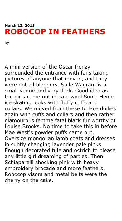 



March 13, 2011
ROBOCOP IN FEATHERS
 
by Antonia Leslie 



 

A mini version of the Oscar frenzy surrounded the entrance with fans taking pictures of anyone that moved, and they were not all bloggers. Salle Wagram is a small venue and very dark. Good idea as the girls came out in pale wool Sonia Henie ice skating looks with fluffy cuffs and collars. We moved from these to lace doilies again with cuffs and collars and then rather glamourous femme fatal black fur worthy of Louise Brooks. No time to take this in before Mae West's powder puffs came out. Oversize mongolian lamb coats and dresses in subtly changing lavender pale pinks. Enough decorated tule and ostrich to please any little girl dreaming of parties. Then Schiaparelli shocking pink with heavy embroidery brocade and more feathers. Robocop visors and metal belts were the cherry on the cake.







See more pictures