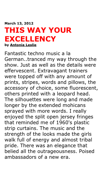 



March 13, 2012
THIS WAY YOUR EXCELLENCY
by Antonia Leslie 

Fantastic techno music a la German..tranced my way through the show. Just as well as the details were effervescent. Extravagant trainers were topped off with any amount of prints, stripes, words and pillows, the accessory of choice, some fluorescent, others printed with a leopard head. The silhouettes were long and made longer by the extended mohicans sprayed with more words. I really enjoyed the split open jersey fringes that reminded me of 1960's plastic strip curtains. The music and the strength of the looks made the girls walk full of energy and almost tribal pride. There was an elegance that belied all the outrageousness. Poised ambassadors of a new era. 



See more pictures 

