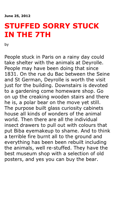 

June 25, 2012

STUFFED SORRY STUCK IN THE 7TH

by Antonia Leslie 


People stuck in Paris on a rainy day could take shelter with the animals at Deyrolle. People may have been doing that since 1831. On the rue du Bac between the Seine and St German, Deyrolle is worth the visit just for the building. Downstairs is devoted to a gardening come homeware shop. Go on up the creaking wooden stairs and there he is, a polar bear on the move yet still. The purpose built glass curiosity cabinets house all kinds of wonders of the animal world. Then there are all the individual insect drawers to pull out with colours that put Biba eyemakeup to shame. And to think a terrible fire burnt all to the ground and everything has been been rebuilt including the animals, well re-stuffed. They have the best museum shop with a selection of old posters, and yes you can buy the bear.




See more pictures



