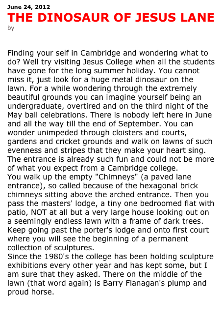 June 24, 2012
THE DINOSAUR OF JESUS LANE
by Antonia leslie


Finding your self in Cambridge and wondering what to do? Well try visiting Jesus College when all the students have gone for the long summer holiday. You cannot miss it, just look for a huge metal dinosaur on the lawn. For a while wondering through the extremely beautiful grounds you can imagine yourself being an undergraduate, overtired and on the third night of the May ball celebrations. There is nobody left here in June and all the way till the end of September. You can wonder unimpeded through cloisters and courts, gardens and cricket grounds and walk on lawns of such evenness and stripes that they make your heart sing. The entrance is already such fun and could not be more of what you expect from a Cambridge college.
You walk up the empty "Chimneys" (a paved lane entrance), so called because of the hexagonal brick chimneys sitting above the arched entrance. Then you pass the masters' lodge, a tiny one bedroomed flat with patio, NOT at all but a very large house looking out on a seemingly endless lawn with a frame of dark trees. Keep going past the porter's lodge and onto first court where you will see the beginning of a permanent collection of sculptures.
Since the 1980's the college has been holding sculpture exhibitions every other year and has kept some, but I am sure that they asked. There on the middle of the lawn (that word again) is Barry Flanagan's plump and proud horse.


See and read more 