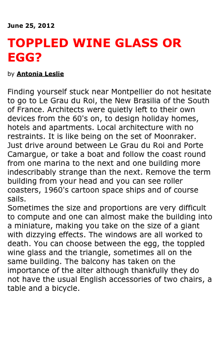 

June 25, 2012

TOPPLED WINE GLASS OR EGG?

by Antonia Leslie 

Finding yourself stuck near Montpellier do not hesitate to go to Le Grau du Roi, the New Brasilia of the South of France. Architects were quietly left to their own devices from the 60's on, to design holiday homes, hotels and apartments. Local architecture with no restraints. It is like being on the set of Moonraker. 
Just drive around between Le Grau du Roi and Porte Camargue, or take a boat and follow the coast round from one marina to the next and one building more indescribably strange than the next. Remove the term building from your head and you can see roller coasters, 1960's cartoon space ships and of course sails.
Sometimes the size and proportions are very difficult to compute and one can almost make the building into a miniature, making you take on the size of a giant with dizzying effects. The windows are all worked to death. You can choose between the egg, the toppled wine glass and the triangle, sometimes all on the same building. The balcony has taken on the importance of the alter although thankfully they do not have the usual English accessories of two chairs, a table and a bicycle.

Read and see more