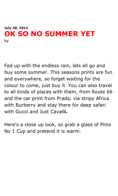 



July 20, 2012
OK SO NO SUMMER YET
by Antonia leslie




Fed up with the endless rain, lets all go and buy some summer. This seasons prints are fun and everywhere, so forget waiting for the colour to come, just buy it. You can also travel to all kinds of places with them, from Route 66 and the car print from Prada, via stripy Africa with Burberry and stay there for deep safari with Gucci and Just Cavalli.Here's a close up look, so grab a glass of Pims No 1 Cup and pretend it is warm.




See more pictures